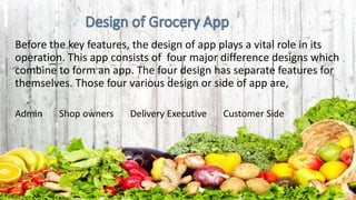 Before the key features, the design of app plays a vital role in its
operation. This app consists of four major difference designs which
combine to form an app. The four design has separate features for
themselves. Those four various design or side of app are,
Admin Shop owners Delivery Executive Customer Side
 