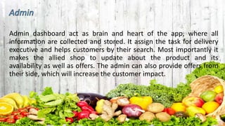 Admin dashboard act as brain and heart of the app, where all
information are collected and stored. It assign the task for delivery
executive and helps customers by their search. Most importantly it
makes the allied shop to update about the product and its
availability as well as offers. The admin can also provide offers from
their side, which will increase the customer impact.
 