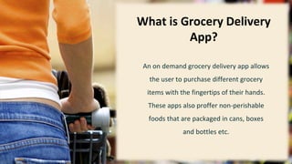 2
What is Grocery Delivery
App?
An on demand grocery delivery app allows
the user to purchase different grocery
items with the fingertips of their hands.
These apps also proffer non-perishable
foods that are packaged in cans, boxes
and bottles etc.
 
