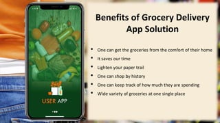 3
Benefits of Grocery Delivery
App Solution
• One can get the groceries from the comfort of their home
• It saves our time
• Lighten your paper trail
• One can shop by history
• One can keep track of how much they are spending
• Wide variety of groceries at one single place
 
