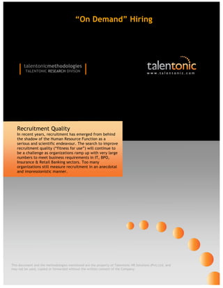 “On Demand” Hiring




    |   talentonicmethodologies
         TALENTONIC RESEARCH DIVISON           |                                        www.talentonic.com




   Recruitment Quality
   In recent years, recruitment has emerged from behind
   the shadow of the Human Resource Function as a
   serious and scientific endeavour. The search to improve
   recruitment quality (“fitness for use”) will continue to
   be a challenge as organizations ramp up with very large
   numbers to meet business requirements in IT, BPO,
   Insurance & Retail Banking sectors. Too many
   organizations still measure recruitment in an anecdotal
   and impressionistic manner.




This document and the methodologies mentioned are the property of Talentonic HR Solutions (Pvt) Ltd, and
may not be used, copied or forwarded without the written consent of the Company.
 