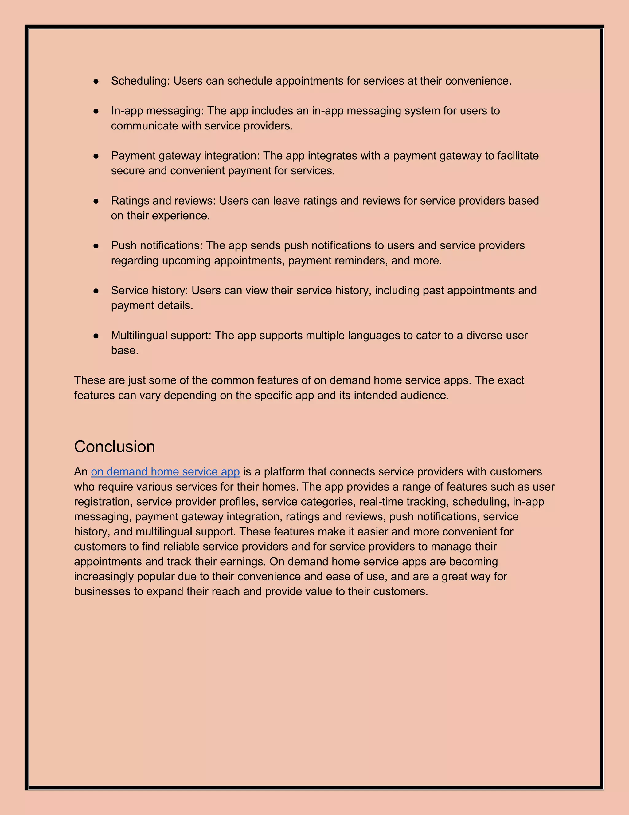 ● Scheduling: Users can schedule appointments for services at their convenience.
● In-app messaging: The app includes an in-app messaging system for users to
communicate with service providers.
● Payment gateway integration: The app integrates with a payment gateway to facilitate
secure and convenient payment for services.
● Ratings and reviews: Users can leave ratings and reviews for service providers based
on their experience.
● Push notifications: The app sends push notifications to users and service providers
regarding upcoming appointments, payment reminders, and more.
● Service history: Users can view their service history, including past appointments and
payment details.
● Multilingual support: The app supports multiple languages to cater to a diverse user
base.
These are just some of the common features of on demand home service apps. The exact
features can vary depending on the specific app and its intended audience.
Conclusion
An on demand home service app is a platform that connects service providers with customers
who require various services for their homes. The app provides a range of features such as user
registration, service provider profiles, service categories, real-time tracking, scheduling, in-app
messaging, payment gateway integration, ratings and reviews, push notifications, service
history, and multilingual support. These features make it easier and more convenient for
customers to find reliable service providers and for service providers to manage their
appointments and track their earnings. On demand home service apps are becoming
increasingly popular due to their convenience and ease of use, and are a great way for
businesses to expand their reach and provide value to their customers.
 