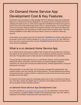 On Demand Home Service App
Development Cost & Key Features
Businesses have encountered a major paradigm shift from startups to large scale enterprises
relying on on demand home service applications. No wonder how the on demand economy is
reshaping the world around us. Home service apps like TaskRabbit and Handy have grown to
become one of the most profit-friendly sectors of the on demand domain. It is not just the end-
users who have been showing interest in the segment because of the ease that it offers them
but also entrepreneurs who are looking for a high revenue-centric business model. There are
infinite possibilities for both sellers and buyers when it comes to on demand mobile app
services.
In this article, we are going to look into the market that TaskRabbit has created, while giving you
the answer to how much it costs to develop an on demand home service app. But before we
focus, let’s have a quick look at when and how Taskrabbit became the face of the on demand
home services marketplace.
What is a on demand Home Service App
An on demand home service app is a platform that connects service providers with customers
who require various services for their homes, such as cleaning, plumbing, electrical, handyman,
and more. The app allows users to book and pay for services easily and conveniently.
The app typically includes features such as a user-friendly interface, service provider profiles,
ratings and reviews, scheduling, real-time tracking, and payment gateway integration.
Customers can use the app to browse and select services, schedule appointments, and pay for
services all in one place.
Service providers, on the other hand, can use the app to manage their appointments, view
customer details, track their earnings, and receive payment. The app streamlines the booking
and payment process, making it easier for customers to access home services and for service
providers to find new clients.
On demand home service apps are increasingly popular due to their convenience and ease of
use. They offer a simple and reliable way for customers to find reliable service providers and for
service providers to reach potential customers.
on demand Home Service App Development Cost
The cost to develop an on demand home service app can vary depending on various factors
such as features, complexity, platform, location of the development team, and more. Here's a
breakdown of the different components that could impact the cost:
 