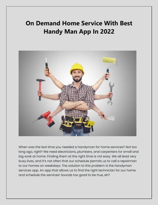 On Demand Home Service With Best
Handy Man App In 2022
When was the last time you needed a handyman for home services? Not too
long ago, right? We need electricians, plumbers, and carpenters for small and
big work at home. Finding them at the right time is not easy. We all lead very
busy lives, and it’s not often that our schedule permits us to call a repairman
to our homes on weekdays. The solution to this problem is the handyman
services app. An app that allows us to find the right technician for our home
and schedule the services! Sounds too good to be true, eh?
 