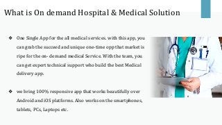 ❖ One Single App for the all medical services. with this app, you
can grab the succeed and unique one-time opp that market is
ripe for the on- demand medical Service. With the team, you
can get expert technical support who build the best Medical
delivery app.
❖ we bring 100% responsive app that works beautifully over
Android and iOS platforms. Also works on the smartphones,
tablets, PCs, Laptops etc.
What is On demand Hospital & Medical Solution
 