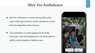 Uber For Ambulance
❖ Uber for ambulance on demand app allows the
users of the app to book a quick ambulance service
with the fingertips of their hand.
❖ The ambulance is well-equipped with all the
necessary tools and equipment to drop the patient
safely to the hospital or health centre.
 