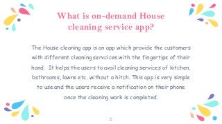 What is on-demand House
cleaning service app?
The House cleaning app is an app which provide the customers
with different cleaning servcices with the fingertips of their
hand. It helps the users to avail cleaning services of kitchen,
bsthrooms, lawns etc. without a hitch. This app is very simple
to use and the users receive a notification on their phone
once the cleaning work is completed.
2
 