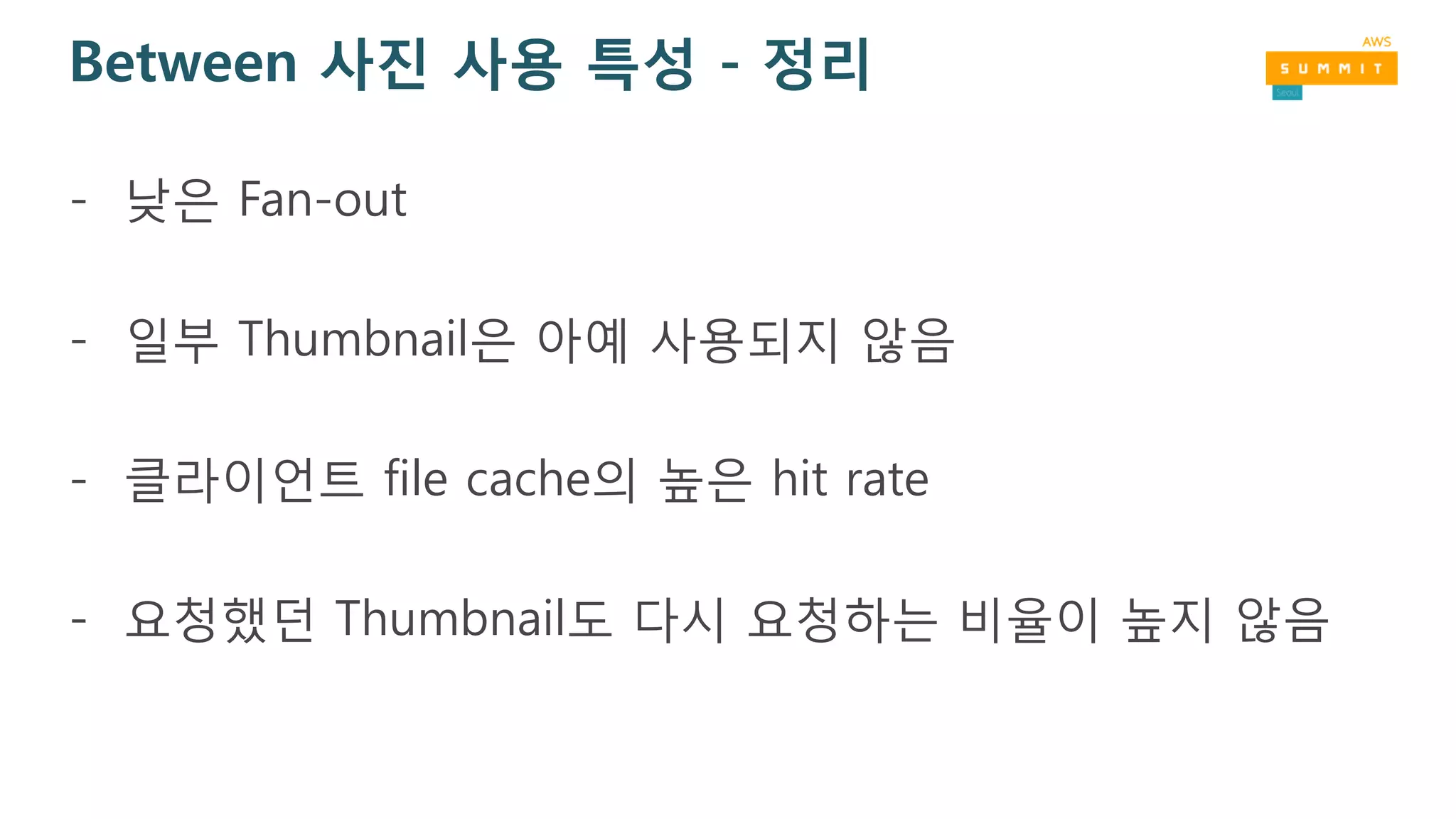 Between 사진 사용 특성 - 정리
- 낮은 Fan-out
- 일부 Thumbnail은 아예 사용되지 않음
- 클라이언트 file cache의 높은 hit rate
- 요청했던 Thumbnail도 다시 요청하는 비율이 높지 않음
 