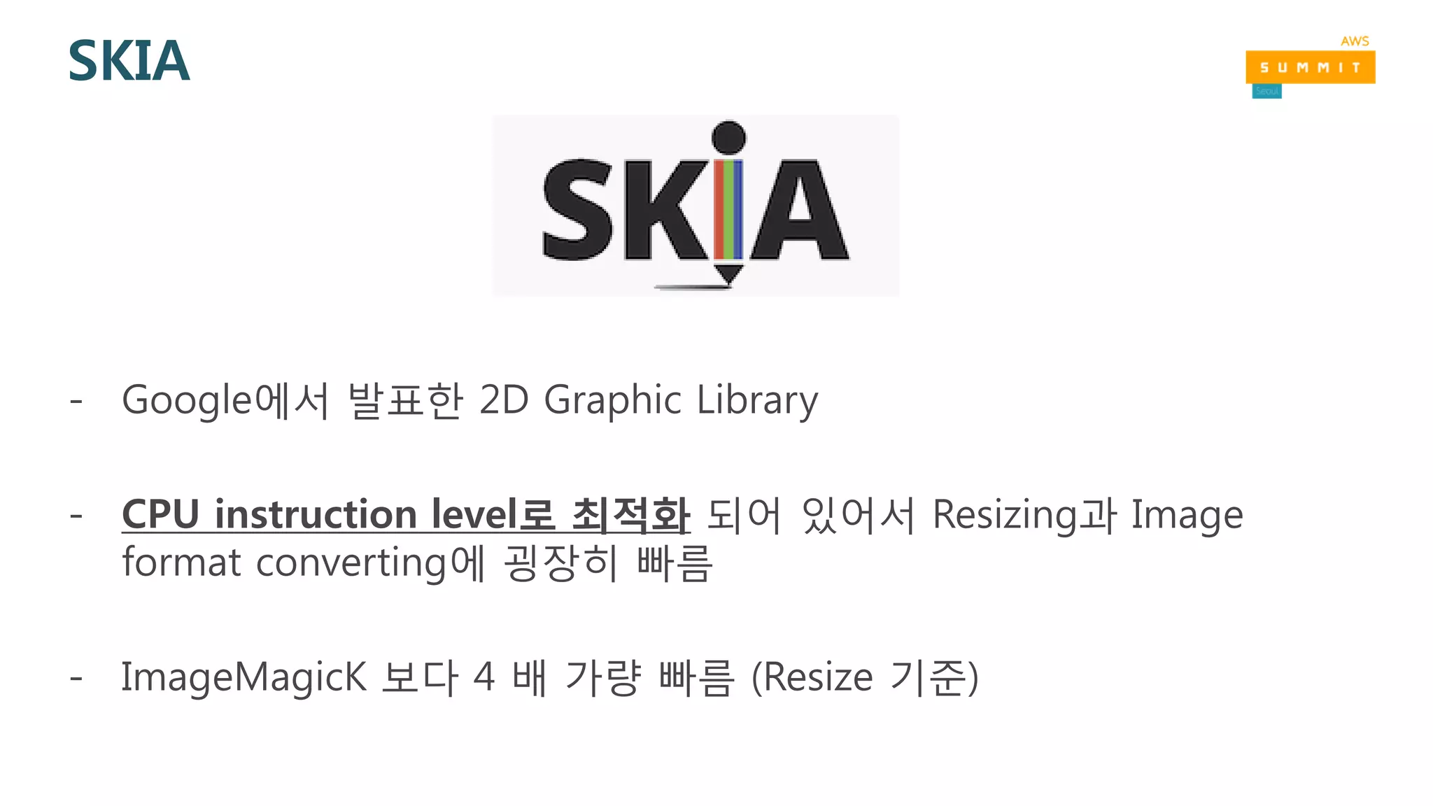 SKIA
- Google에서 발표한 2D Graphic Library
- CPU instruction level로 최적화 되어 있어서 Resizing과 Image
format converting에 굉장히 빠름
- ImageMagicK 보다 4 배 가량 빠름 (Resize 기준)
 