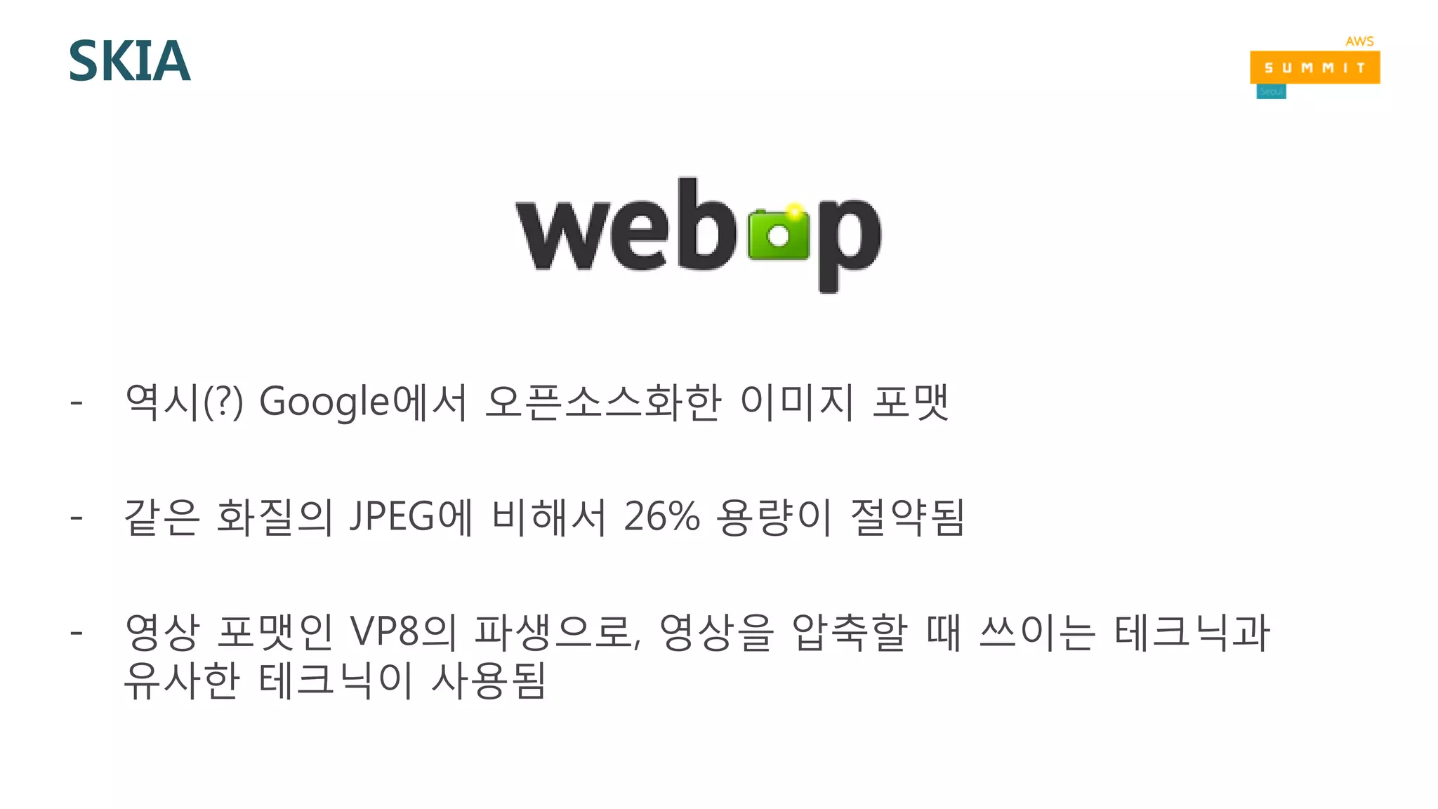 SKIA
- 역시(?) Google에서 오픈소스화한 이미지 포맷
- 같은 화질의 JPEG에 비해서 26% 용량이 절약됨
- 영상 포맷인 VP8의 파생으로, 영상을 압축할 때 쓰이는 테크닉과
유사한 테크닉이 사용됨
 