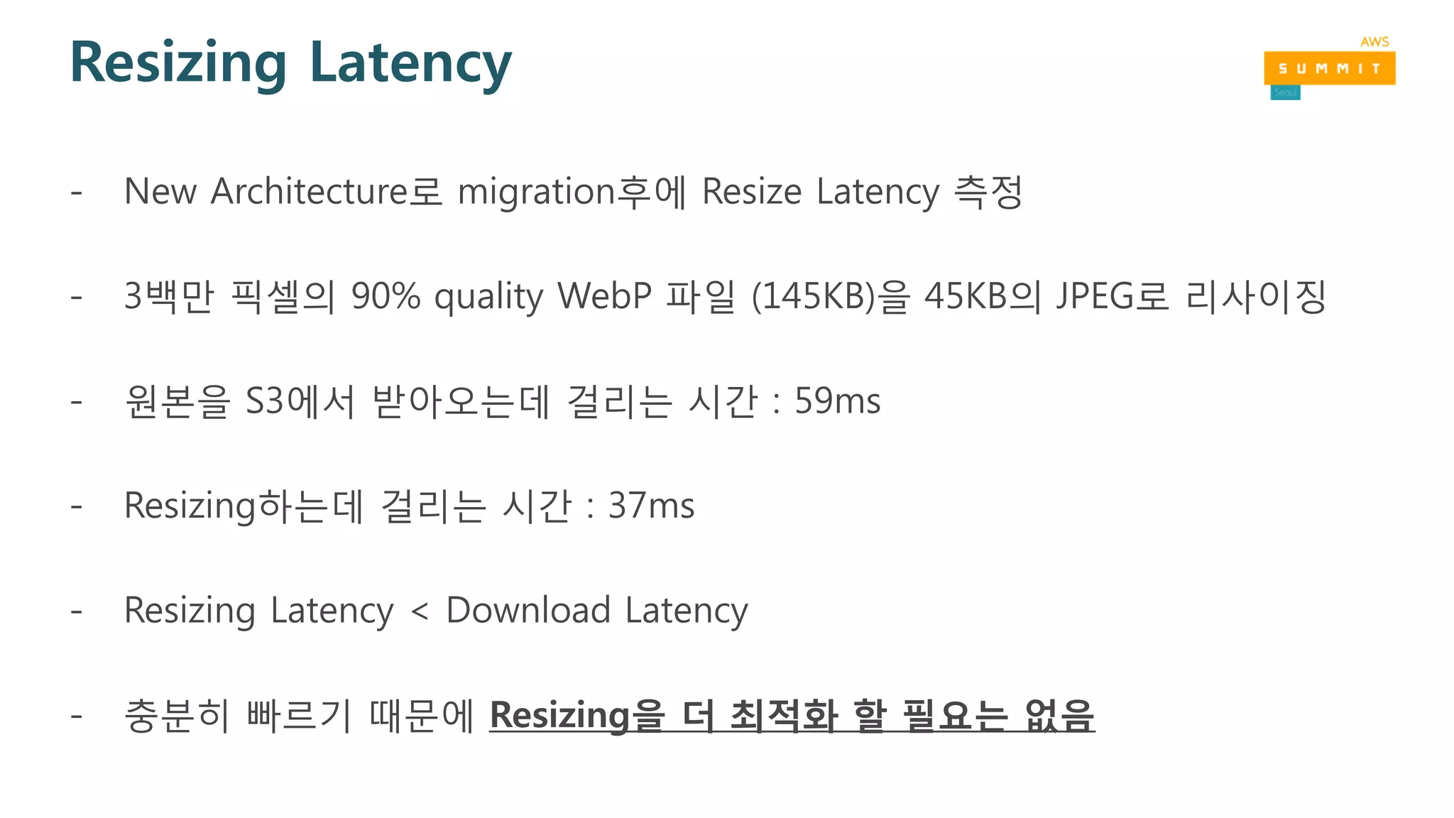 Resizing Latency
- New Architecture로 migration후에 Resize Latency 측정
- 3백만 픽셀의 90% quality WebP 파일 (145KB)을 45KB의 JPEG로 리사이징
- 원본을 S3에서 받아오는데 걸리는 시간 : 59ms
- Resizing하는데 걸리는 시간 : 37ms
- Resizing Latency < Download Latency
- 충분히 빠르기 때문에 Resizing을 더 최적화 할 필요는 없음
 