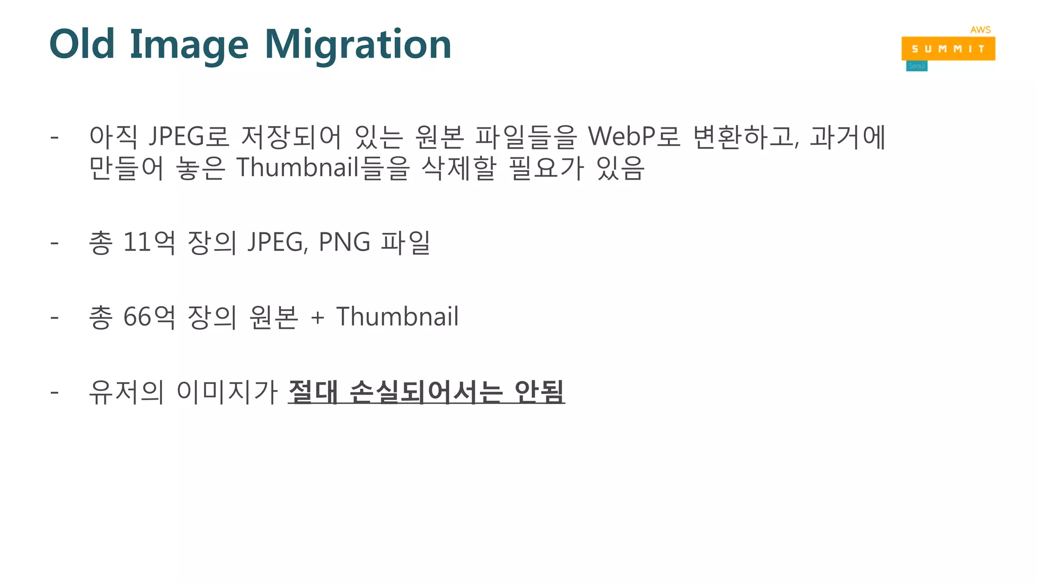 Old Image Migration
- 아직 JPEG로 저장되어 있는 원본 파일들을 WebP로 변환하고, 과거에
만들어 놓은 Thumbnail들을 삭제할 필요가 있음
- 총 11억 장의 JPEG, PNG 파일
- 총 66억 장의 원본 + Thumbnail
- 유저의 이미지가 절대 손실되어서는 안됨
 