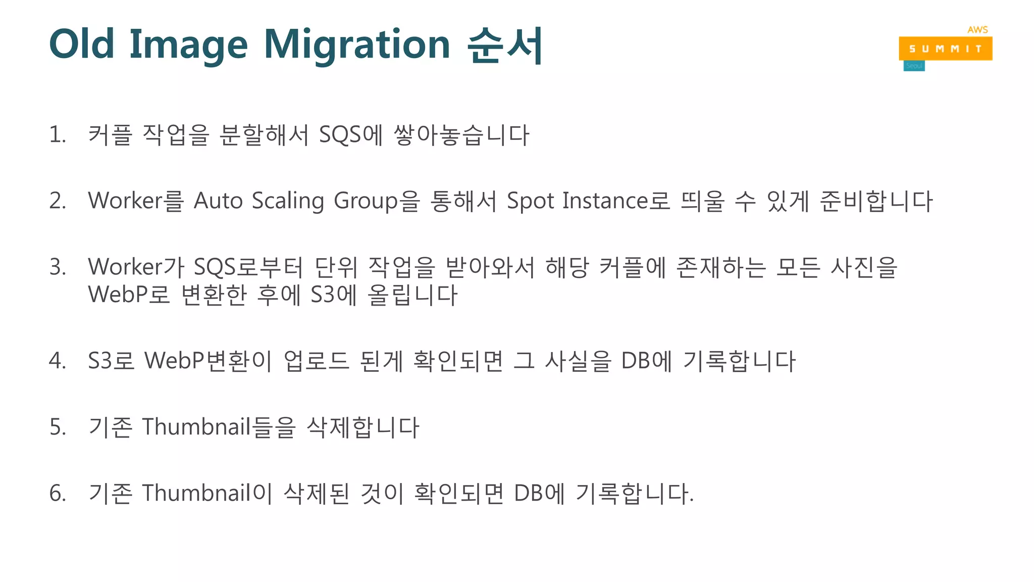 Old Image Migration 순서
1. 커플 작업을 분할해서 SQS에 쌓아놓습니다
2. Worker를 Auto Scaling Group을 통해서 Spot Instance로 띄울 수 있게 준비합니다
3. Worker가 SQS로부터 단위 작업을 받아와서 해당 커플에 존재하는 모든 사진을
WebP로 변환한 후에 S3에 올립니다
4. S3로 WebP변환이 업로드 된게 확인되면 그 사실을 DB에 기록합니다
5. 기존 Thumbnail들을 삭제합니다
6. 기존 Thumbnail이 삭제된 것이 확인되면 DB에 기록합니다.
 