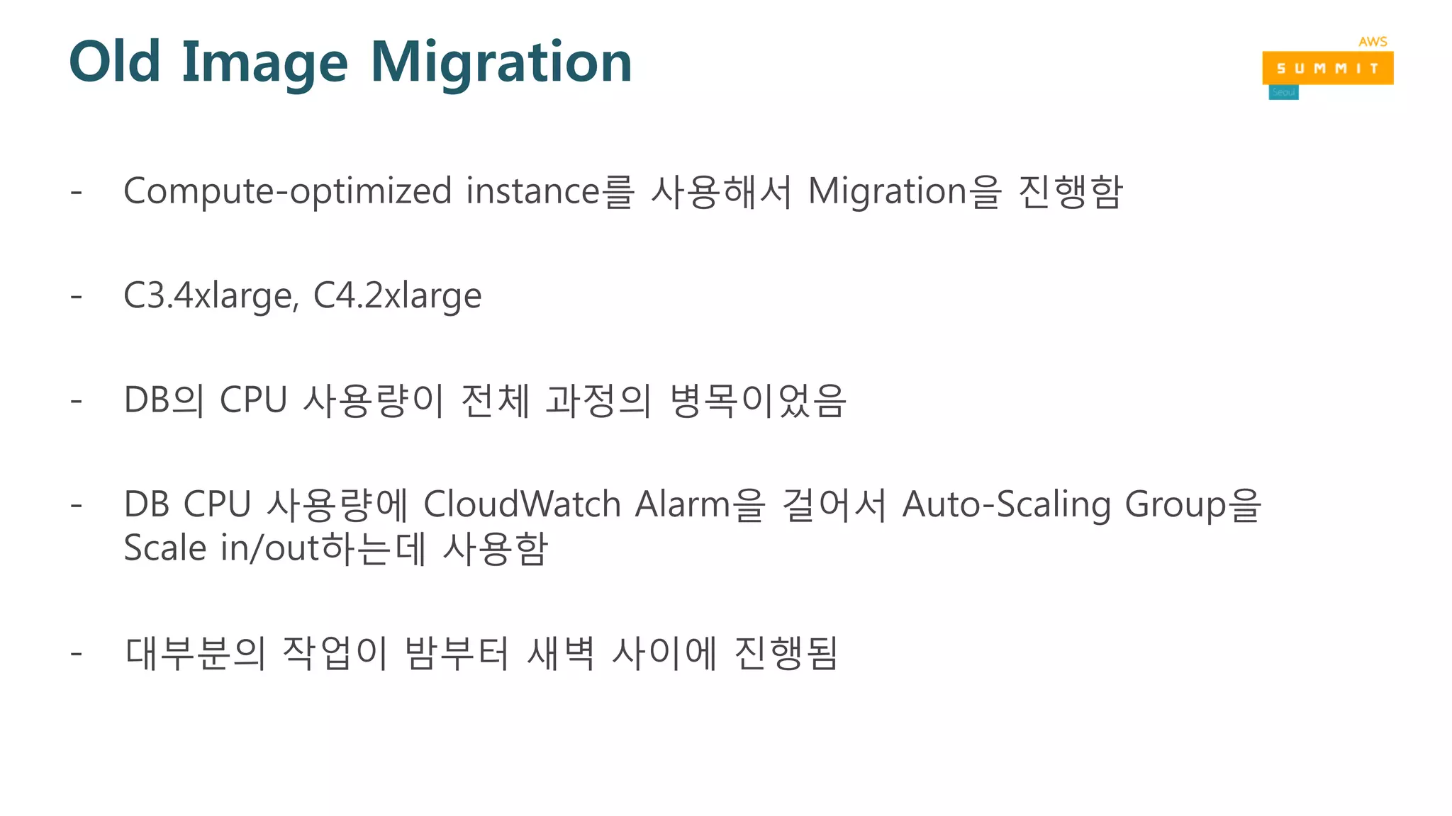 Old Image Migration
- Compute-optimized instance를 사용해서 Migration을 진행함
- C3.4xlarge, C4.2xlarge
- DB의 CPU 사용량이 전체 과정의 병목이었음
- DB CPU 사용량에 CloudWatch Alarm을 걸어서 Auto-Scaling Group을
Scale in/out하는데 사용함
- 대부분의 작업이 밤부터 새벽 사이에 진행됨
 