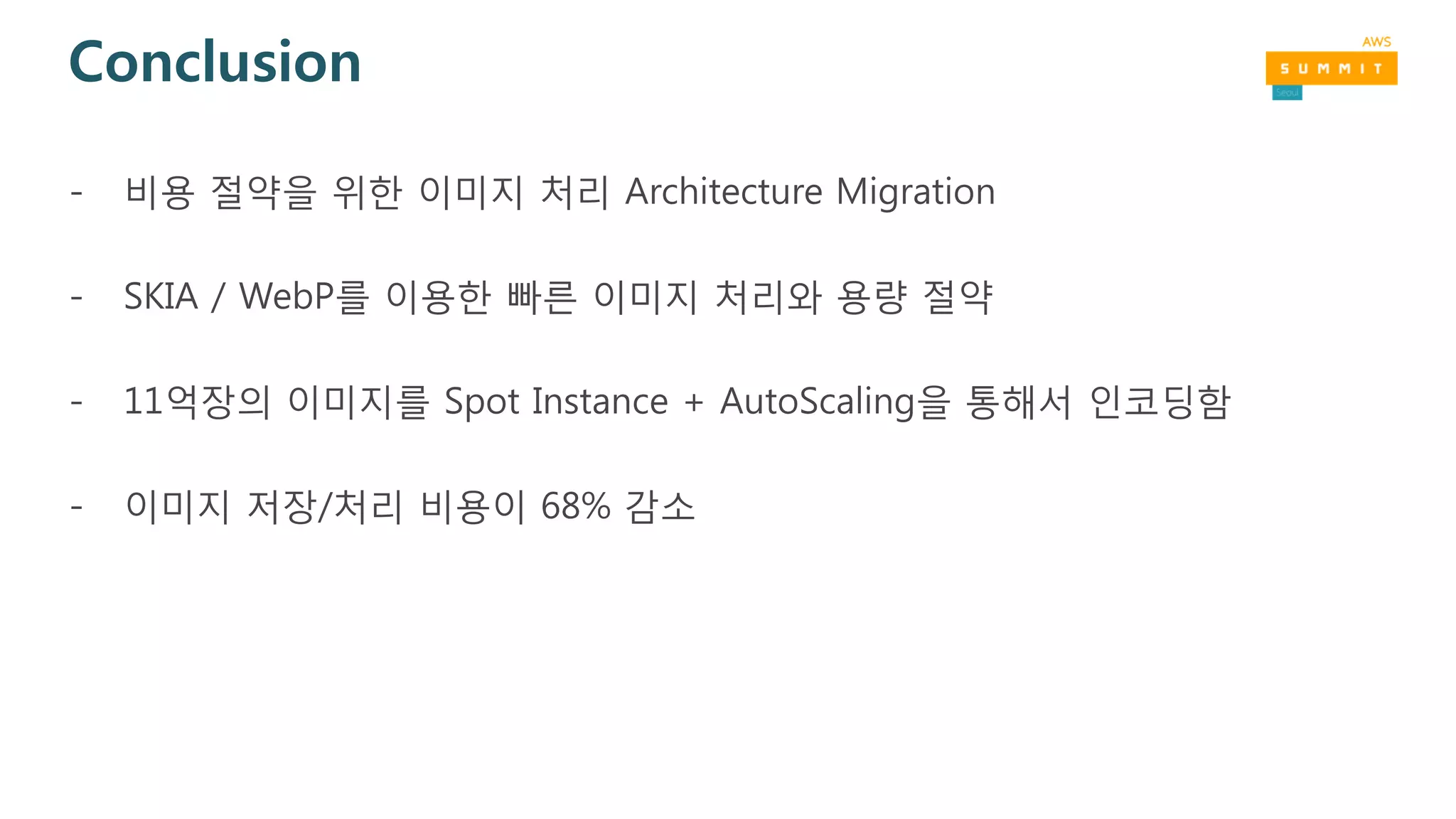 Conclusion
- 비용 절약을 위한 이미지 처리 Architecture Migration
- SKIA / WebP를 이용한 빠른 이미지 처리와 용량 절약
- 11억장의 이미지를 Spot Instance + AutoScaling을 통해서 인코딩함
- 이미지 저장/처리 비용이 68% 감소
 