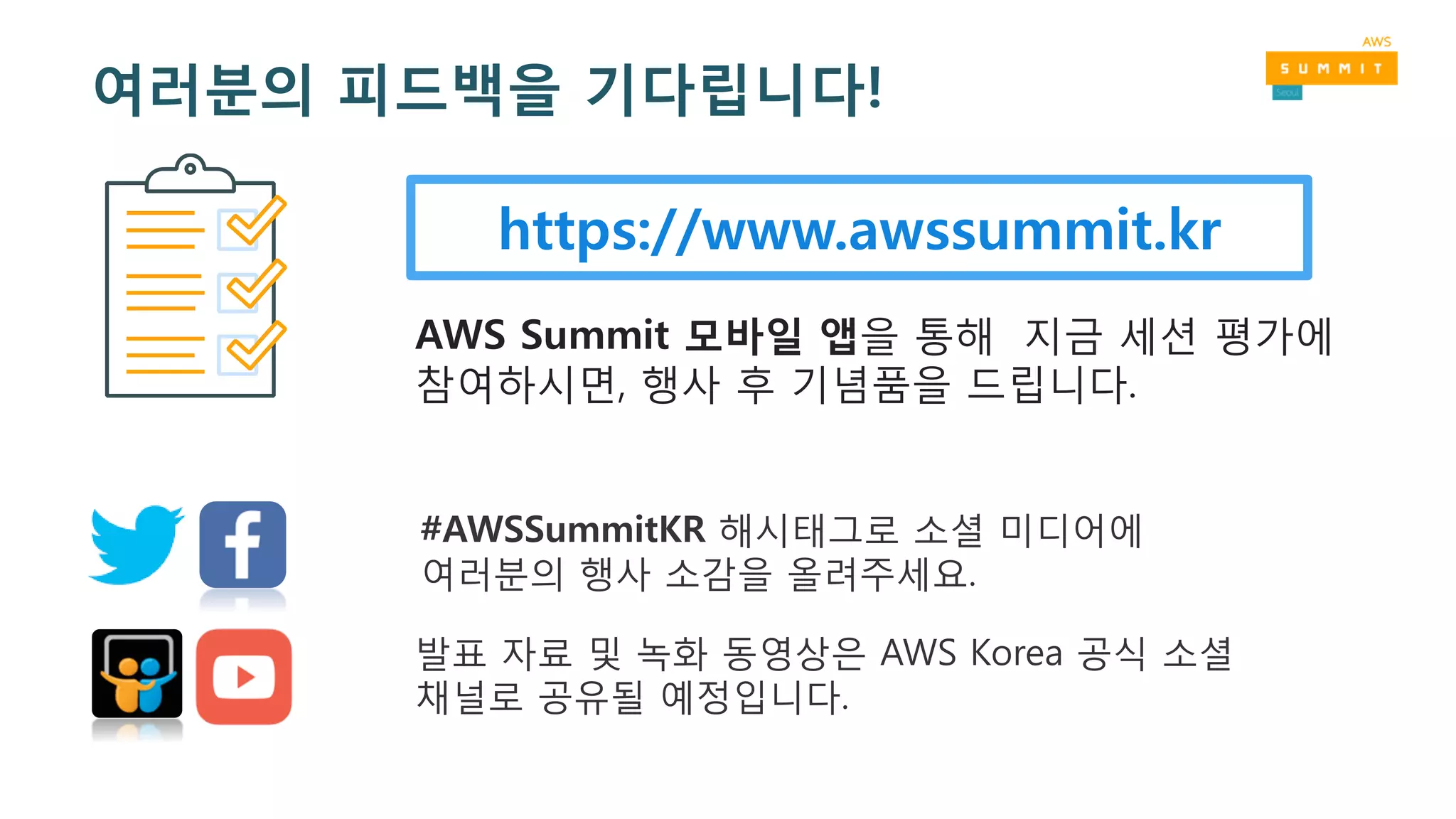 https://www.awssummit.kr
AWS Summit 모바일 앱을 통해 지금 세션 평가에
참여하시면, 행사 후 기념품을 드립니다.
#AWSSummitKR 해시태그로 소셜 미디어에
여러분의 행사 소감을 올려주세요.
발표 자료 및 녹화 동영상은 AWS Korea 공식 소셜
채널로 공유될 예정입니다.
여러분의 피드백을 기다립니다!
 