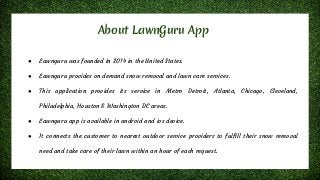 About LawnGuru App
● Lawnguru was founded in 2014 in the United States.
● Lawnguru provides on demand snow removal and lawn care services.
● This application provides its service in Metro Detroit, Atlanta, Chicago, Cleveland,
Philadelphia, Houston & Washington DC areas.
● Lawnguru app is available in android and ios device.
● It connects the customer to nearest outdoor service providers to fulfill their snow removal
need and take care of their lawn within an hour of each request.
 