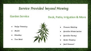 Service Provided beyond Mowing
Garden Service
● Hedge Trimming
● Mulch
● Weeding
● Tree Work
Deck, Patio, Irrigation & More
● Pressure Washing
● Sprinkler Winterization
● Sprinkler Startup
● Gutter Cleaning
● Junk Removal
 