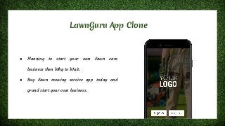 LawnGuru App Clone
● Planning to start your own Lawn care
business then Why to Wait.
● Buy Lawn mowing service app today and
grand start your own business.
 