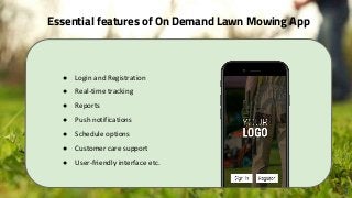 Essential features of On Demand Lawn Mowing App
3
● Login and Registration
● Real-time tracking
● Reports
● Push notifications
● Schedule options
● Customer care support
● User-friendly interface etc.
 