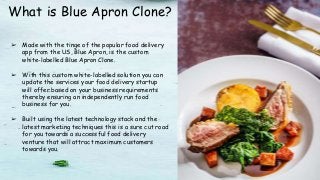 What is Blue Apron Clone?
➢ Made with the tinge of the popular food delivery
app from the US, Blue Apron, is the custom
white-labelled Blue Apron Clone.
➢ With this custom white-labelled solution you can
update the services your food delivery startup
will offer based on your business requirements
thereby ensuring an independently run food
business for you.
➢ Built using the latest technology stack and the
latest marketing techniques this is a sure cut road
for you towards a successful food delivery
venture that will attract maximum customers
towards you.
 