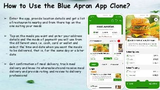 How to Use the Blue Apron App Clone?
➢ Enter the app, provide location details and get a list
of restaurants nearby and from there tap on the
one suiting your needs
➢ Tap on the meals you want and enter your address
details and the mode of payment you will use from
the different ones, i.e. cash, card or wallet and
select the time and date when you want the meals
to be delivered, that is, for the same day or a later
date
➢ Get confirmation of meal delivery, track meal
delivery and know its whereabouts and receive meal
delivery and provide rating and review to delivery
professional
 