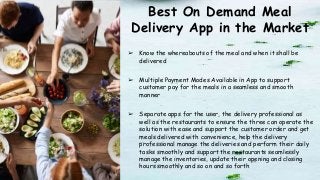Best On Demand Meal
Delivery App in the Market
➢ Know the whereabouts of the meal and when it shall be
delivered
➢ Multiple Payment Modes Available in App to support
customer pay for the meals in a seamless and smooth
manner
➢ Separate apps for the user, the delivery professional as
well as the restaurants to ensure the three can operate the
solution with ease and support the customer order and get
meals delivered with convenience, help the delivery
professional manage the deliveries and perform their daily
tasks smoothly and support the restaurants seamlessly
manage the inventories, update their opening and closing
hours smoothly and so on and so forth
 
