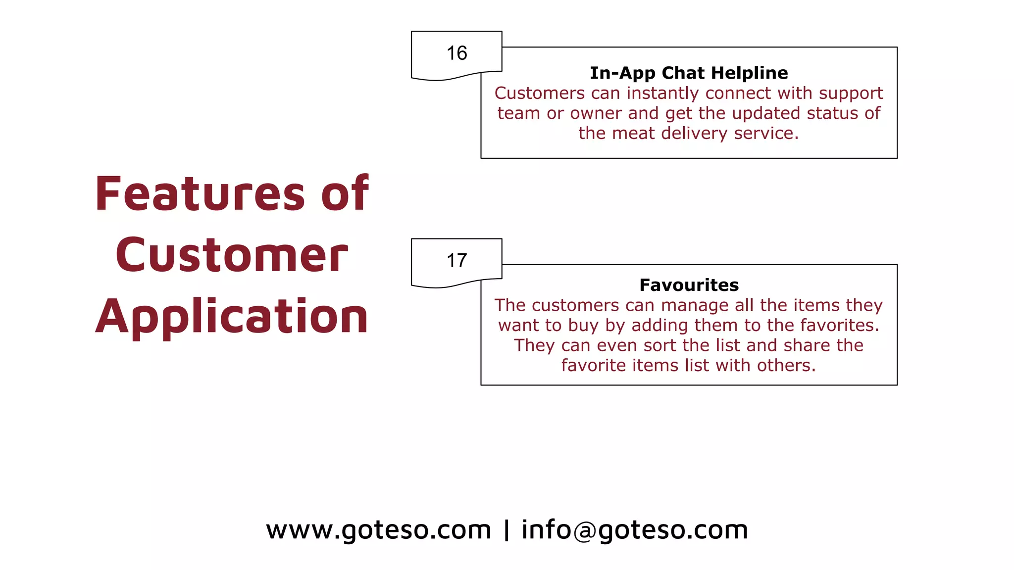 Features of
Customer
Application
In-App Chat Helpline
Customers can instantly connect with support
team or owner and get the updated status of
the meat delivery service.
Favourites
The customers can manage all the items they
want to buy by adding them to the favorites.
They can even sort the list and share the
favorite items list with others.
16
17
www.goteso.com | info@goteso.com
 