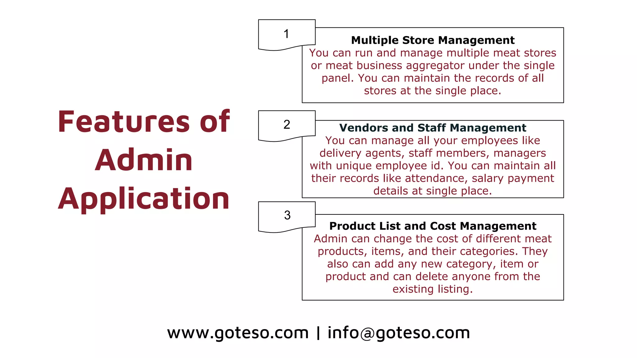 Features of
Admin
Application
Multiple Store Management
You can run and manage multiple meat stores
or meat business aggregator under the single
panel. You can maintain the records of all
stores at the single place.
Vendors and Staff Management
You can manage all your employees like
delivery agents, staff members, managers
with unique employee id. You can maintain all
their records like attendance, salary payment
details at single place.
Product List and Cost Management
Admin can change the cost of different meat
products, items, and their categories. They
also can add any new category, item or
product and can delete anyone from the
existing listing.
1
2
3
www.goteso.com | info@goteso.com
 