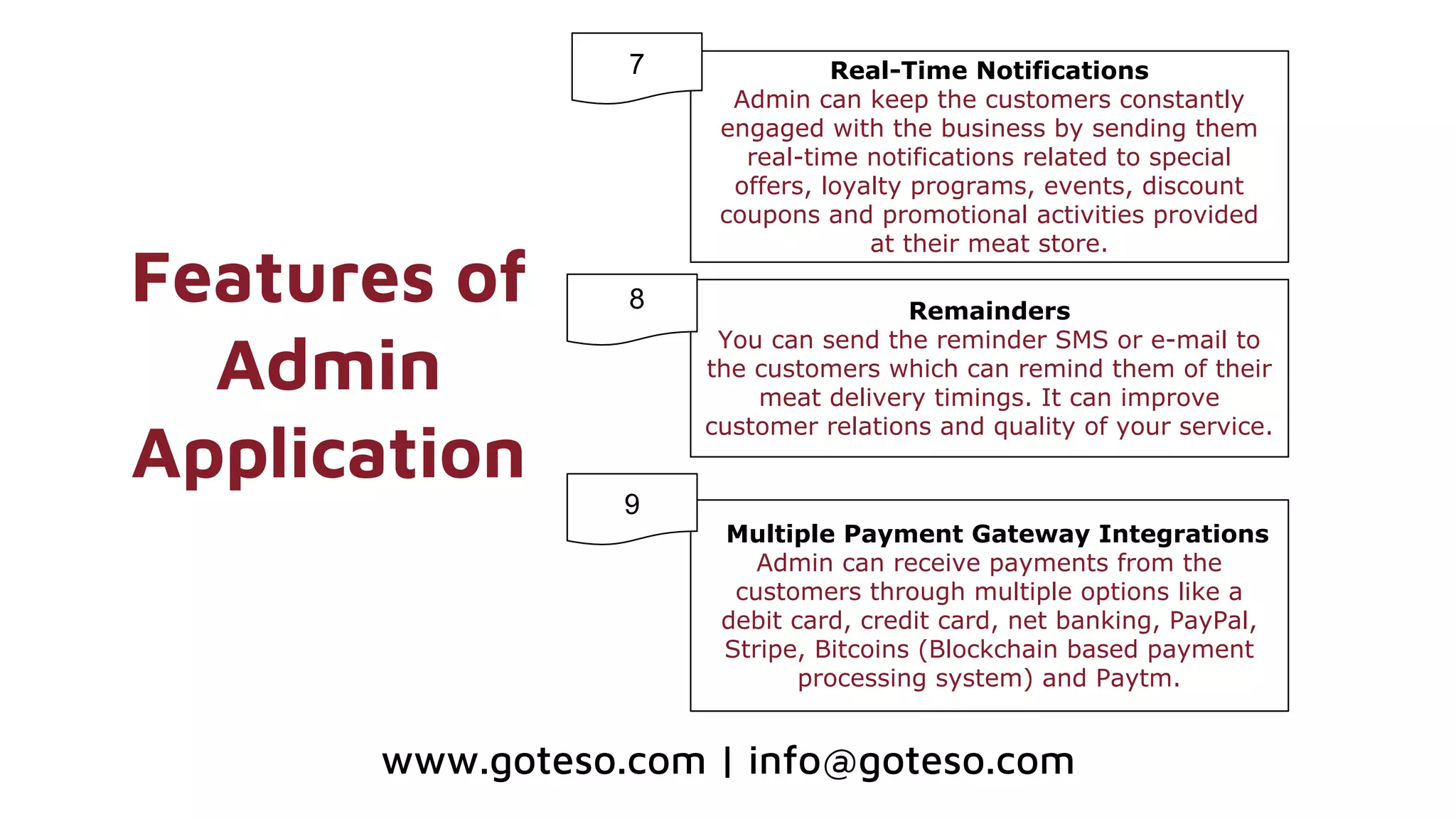 Features of
Admin
Application
Real-Time Notifications
Admin can keep the customers constantly
engaged with the business by sending them
real-time notifications related to special
offers, loyalty programs, events, discount
coupons and promotional activities provided
at their meat store.
Remainders
You can send the reminder SMS or e-mail to
the customers which can remind them of their
meat delivery timings. It can improve
customer relations and quality of your service.
Multiple Payment Gateway Integrations
Admin can receive payments from the
customers through multiple options like a
debit card, credit card, net banking, PayPal,
Stripe, Bitcoins (Blockchain based payment
processing system) and Paytm.
7
8
9
www.goteso.com | info@goteso.com
 