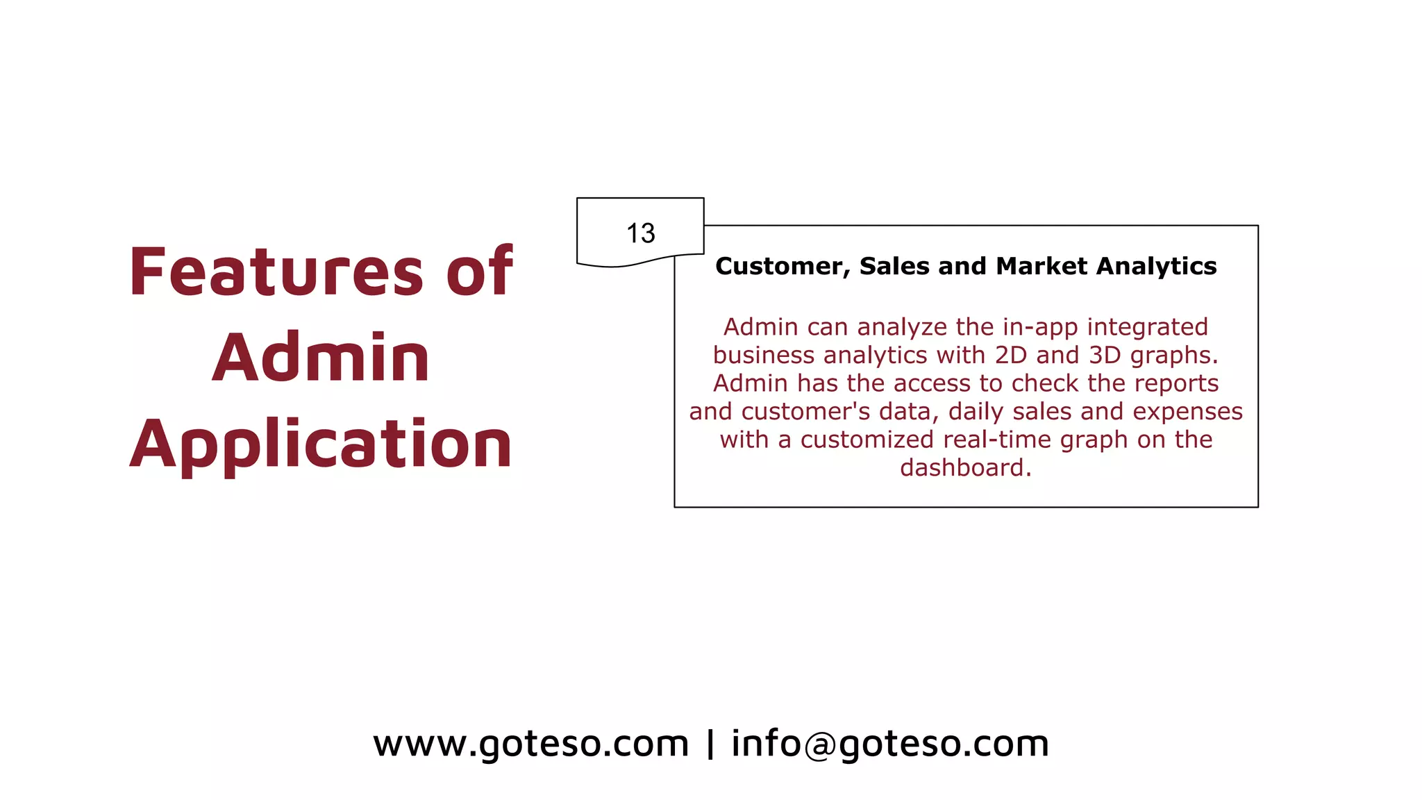 Features of
Admin
Application
Customer, Sales and Market Analytics
Admin can analyze the in-app integrated
business analytics with 2D and 3D graphs.
Admin has the access to check the reports
and customer's data, daily sales and expenses
with a customized real-time graph on the
dashboard.
13
www.goteso.com | info@goteso.com
 
