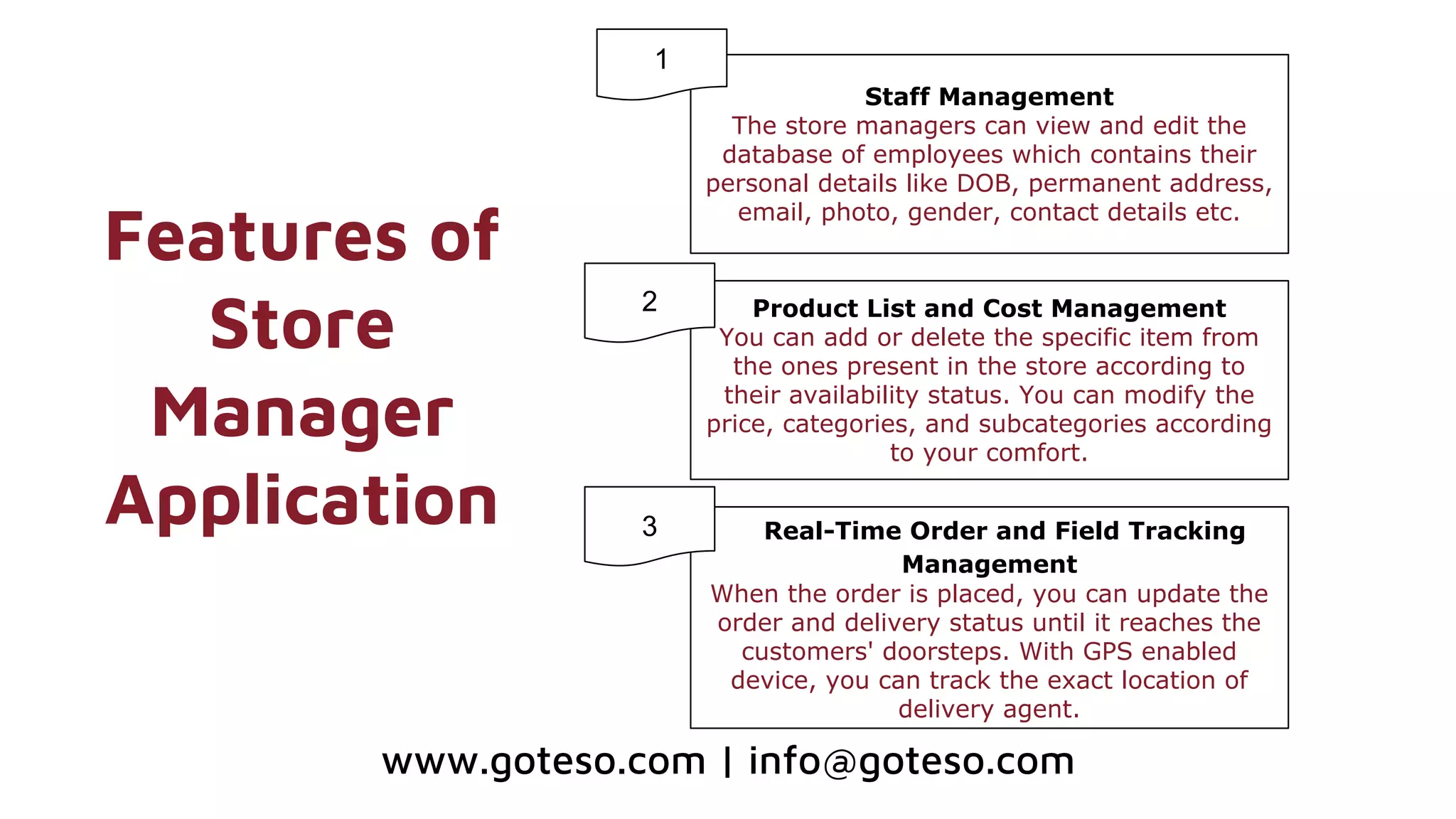 Features of
Store
Manager
Application
Staff Management
The store managers can view and edit the
database of employees which contains their
personal details like DOB, permanent address,
email, photo, gender, contact details etc.
Product List and Cost Management
You can add or delete the specific item from
the ones present in the store according to
their availability status. You can modify the
price, categories, and subcategories according
to your comfort.
Real-Time Order and Field Tracking
Management
When the order is placed, you can update the
order and delivery status until it reaches the
customers' doorsteps. With GPS enabled
device, you can track the exact location of
delivery agent.
1
2
www.goteso.com | info@goteso.com
3
 