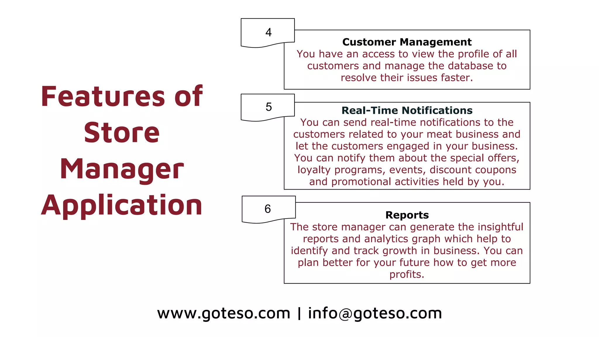 Features of
Store
Manager
Application
Customer Management
You have an access to view the profile of all
customers and manage the database to
resolve their issues faster.
Real-Time Notifications
You can send real-time notifications to the
customers related to your meat business and
let the customers engaged in your business.
You can notify them about the special offers,
loyalty programs, events, discount coupons
and promotional activities held by you.
Reports
The store manager can generate the insightful
reports and analytics graph which help to
identify and track growth in business. You can
plan better for your future how to get more
profits.
4
5
6
www.goteso.com | info@goteso.com
 