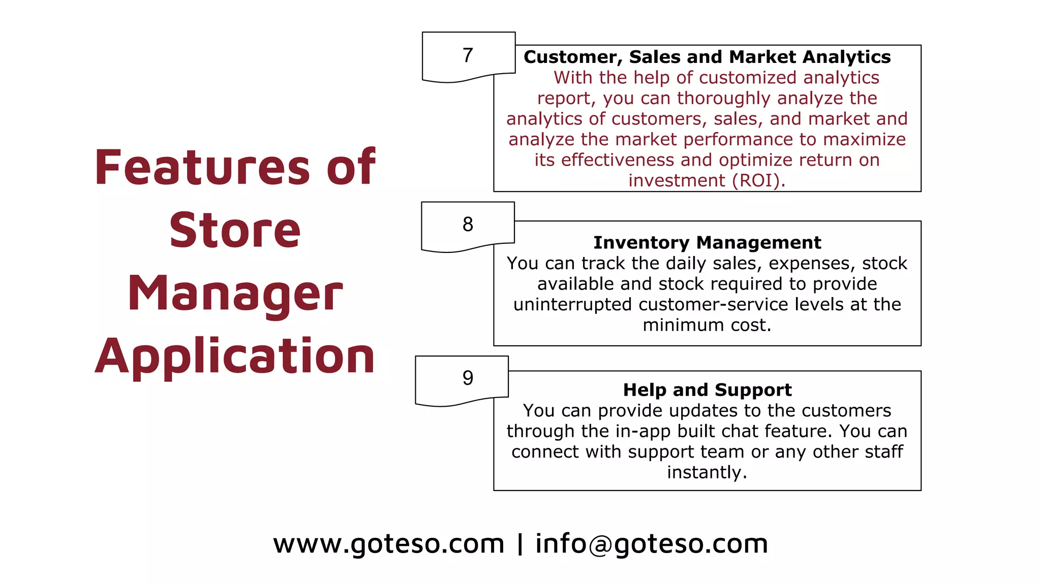Features of
Store
Manager
Application
Customer, Sales and Market Analytics
With the help of customized analytics
report, you can thoroughly analyze the
analytics of customers, sales, and market and
analyze the market performance to maximize
its effectiveness and optimize return on
investment (ROI).
Inventory Management
You can track the daily sales, expenses, stock
available and stock required to provide
uninterrupted customer-service levels at the
minimum cost.
Help and Support
You can provide updates to the customers
through the in-app built chat feature. You can
connect with support team or any other staff
instantly.
7
8
9
www.goteso.com | info@goteso.com
 