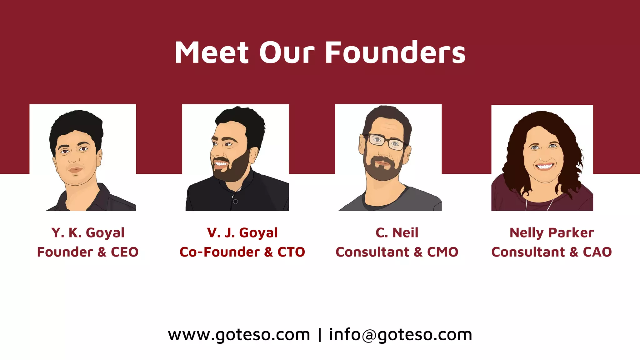 Meet Our Founders
Y. K. Goyal
Founder & CEO
V. J. Goyal
Co-Founder & CTO
C. Neil
Consultant & CMO
Nelly Parker
Consultant & CAO
www.goteso.com | info@goteso.com
 
