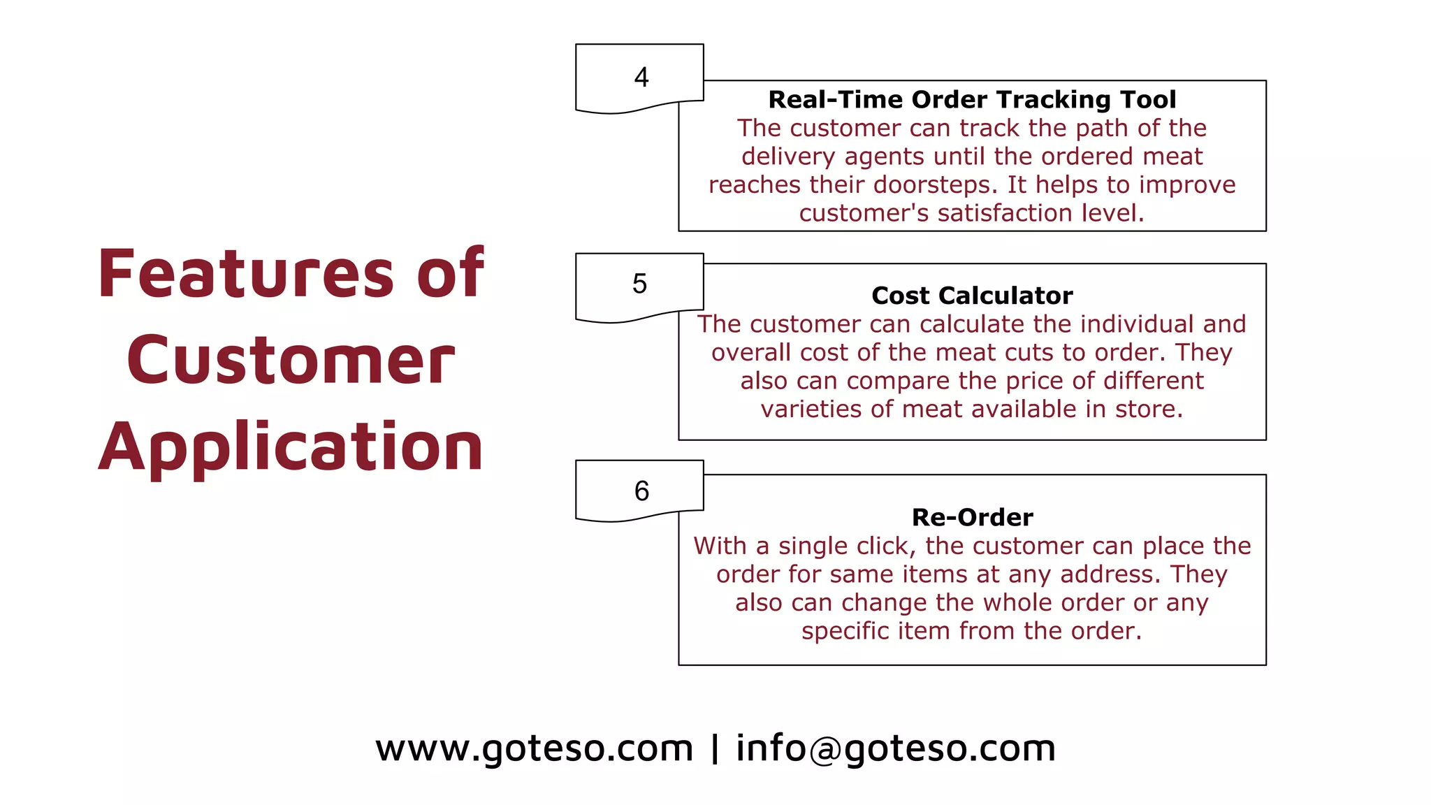 Features of
Customer
Application
Real-Time Order Tracking Tool
The customer can track the path of the
delivery agents until the ordered meat
reaches their doorsteps. It helps to improve
customer's satisfaction level.
Cost Calculator
The customer can calculate the individual and
overall cost of the meat cuts to order. They
also can compare the price of different
varieties of meat available in store.
Re-Order
With a single click, the customer can place the
order for same items at any address. They
also can change the whole order or any
specific item from the order.
4
5
6
www.goteso.com | info@goteso.com
 