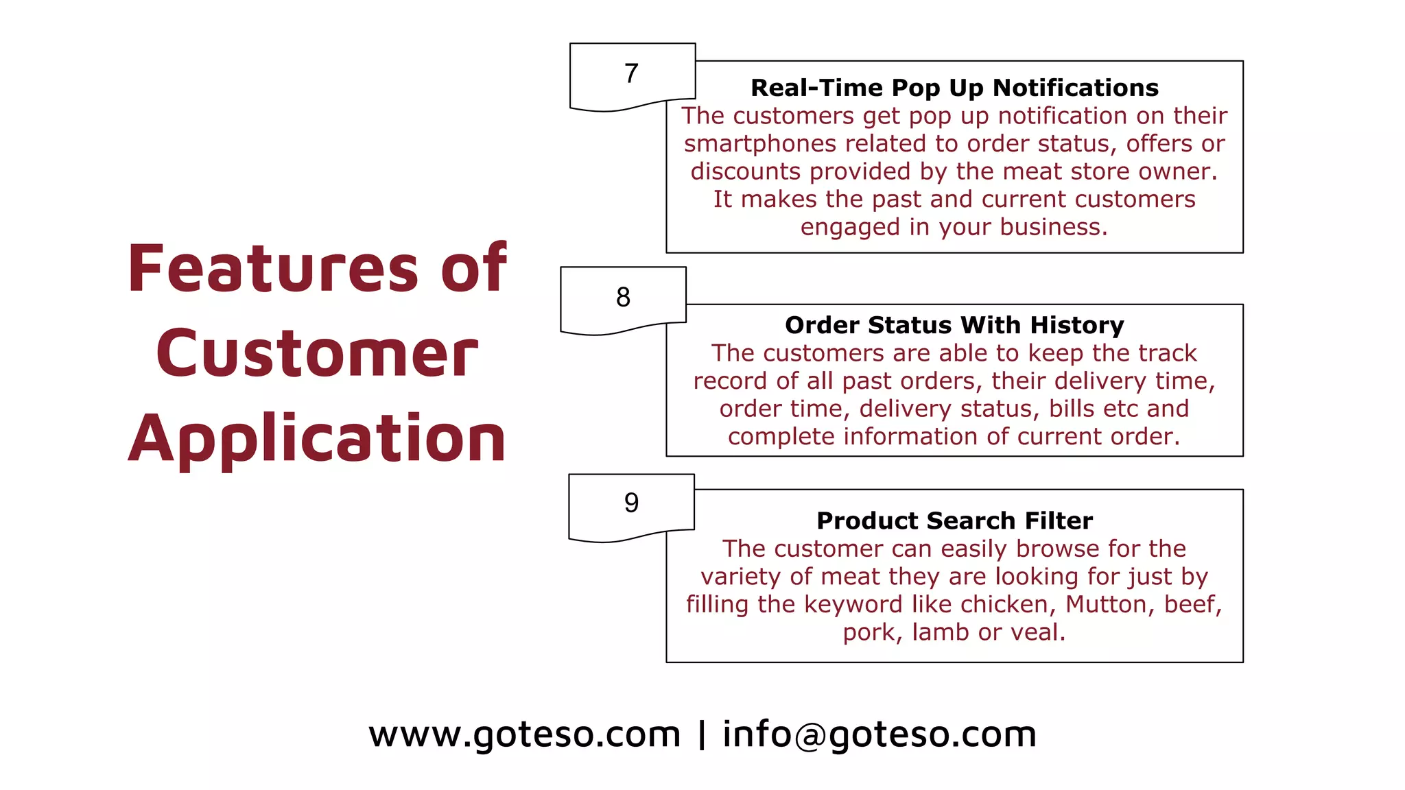Features of
Customer
Application
Real-Time Pop Up Notifications
The customers get pop up notification on their
smartphones related to order status, offers or
discounts provided by the meat store owner.
It makes the past and current customers
engaged in your business.
Order Status With History
The customers are able to keep the track
record of all past orders, their delivery time,
order time, delivery status, bills etc and
complete information of current order.
Product Search Filter
The customer can easily browse for the
variety of meat they are looking for just by
filling the keyword like chicken, Mutton, beef,
pork, lamb or veal.
8
www.goteso.com | info@goteso.com
9
7
9
 