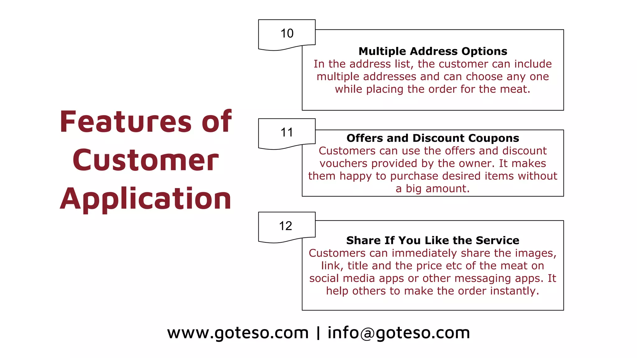 Features of
Customer
Application
Multiple Address Options
In the address list, the customer can include
multiple addresses and can choose any one
while placing the order for the meat.
Offers and Discount Coupons
Customers can use the offers and discount
vouchers provided by the owner. It makes
them happy to purchase desired items without
a big amount.
10
11
www.goteso.com | info@goteso.com
Share If You Like the Service
Customers can immediately share the images,
link, title and the price etc of the meat on
social media apps or other messaging apps. It
help others to make the order instantly.
1112
 