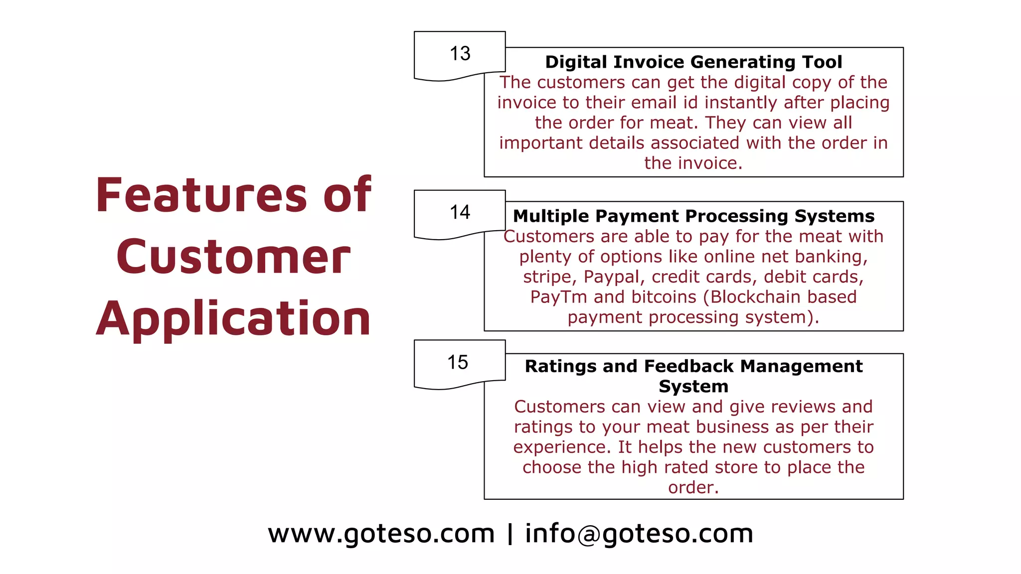 Features of
Customer
Application
Digital Invoice Generating Tool
The customers can get the digital copy of the
invoice to their email id instantly after placing
the order for meat. They can view all
important details associated with the order in
the invoice.
Multiple Payment Processing Systems
Customers are able to pay for the meat with
plenty of options like online net banking,
stripe, Paypal, credit cards, debit cards,
PayTm and bitcoins (Blockchain based
payment processing system).
13
14
www.goteso.com | info@goteso.com
Ratings and Feedback Management
System
Customers can view and give reviews and
ratings to your meat business as per their
experience. It helps the new customers to
choose the high rated store to place the
order.
1115
 