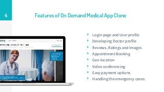 Features of On Demand Medical App Clone
▹ Login page and User profile
▹ Developing Doctor profile
▹ Reviews, Ratings and Images
▹ Appointment Booking
▹ Geo-location
▹ Video conferencing
▹ Easy payment options
▹ Handling the emergency cases
4
 