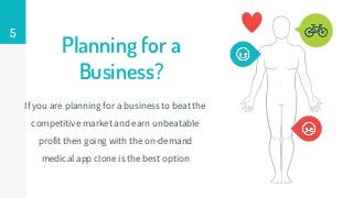 Planning for a
Business?
If you are planning for a business to beat the
competitive market and earn unbeatable
profit then going with the on-demand
medical app clone is the best option
5
 