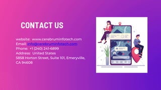 CONTACT US
website: www.cerebruminfotech.com
Email: info@cerebruminfotech.com
Phone: +1 (240) 241-6899
Address: United States
5858 Horton Street, Suite 101, Emeryville,
CA 94608
 