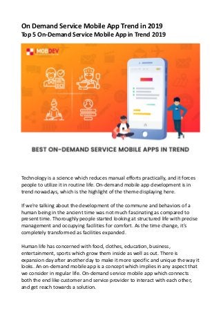 On Demand Service Mobile App Trend in 2019
Top 5 On-Demand Service Mobile App in Trend 2019
Technology is a science which reduces manual efforts practically, and it forces
people to utilize it in routine life. On-demand mobile app development is in
trend nowadays, which is the highlight of the theme displaying here.
If we're talking about the development of the commune and behaviors of a
human being in the ancient time was not much fascinating as compared to
present time. Thoroughly people started looking at structured life with precise
management and occupying facilities for comfort. As the time change, it's
completely transformed as facilities expanded.
Human life has concerned with food, clothes, education, business,
entertainment, sports which grow them inside as well as out. There is
expansion day after another day to make it more specific and unique the way it
looks. An on-demand mobile app is a concept which implies in any aspect that
we consider in regular life. On-demand service mobile app which connects
both the end like customer and service provider to interact with each other,
and get reach towards a solution.
 