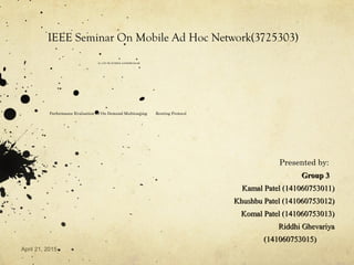 IEEE Seminar On Mobile Ad Hoc Network(3725303)
At: GTU PG SCHOOL,GANDHINAGAR
Performance Evaluation Of On Demand Multicasting Routing Protocol
Presented by:
Group 3Group 3
Kamal Patel (141060753011)Kamal Patel (141060753011)
Khushbu Patel (141060753012)Khushbu Patel (141060753012)
Komal Patel (141060753013)Komal Patel (141060753013)
Riddhi GhevariyaRiddhi Ghevariya
(141060753015)(141060753015)
April 21, 2015
 