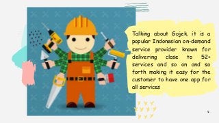 2
Talking about Gojek, it is a
popular Indonesian on-demand
service provider known for
delivering close to 52+
services and so on and so
forth making it easy for the
customer to have one app for
all services
 