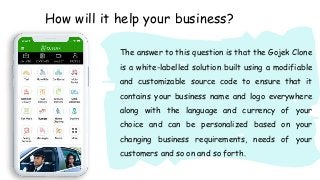 How will it help your business?
The answer to this question is that the Gojek Clone
is a white-labelled solution built using a modifiable
and customizable source code to ensure that it
contains your business name and logo everywhere
along with the language and currency of your
choice and can be personalized based on your
changing business requirements, needs of your
customers and so on and so forth.
 