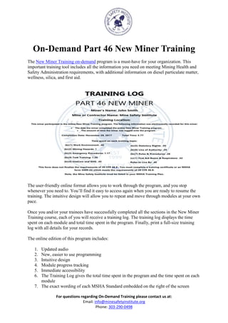 For questions regarding On-Demand Training please contact us at:
Email: info@minesafetyinstitute.org
Phone: 303-290-0498
On-Demand Part 46 New Miner Training
The New Miner Training on-demand program is a must-have for your organization. This
important training tool includes all the information you need on meeting Mining Health and
Safety Administration requirements, with additional information on diesel particulate matter,
wellness, silica, and first aid.
The user-friendly online format allows you to work through the program, and you stop
whenever you need to. You’ll find it easy to access again when you are ready to resume the
training. The intuitive design will allow you to repeat and move through modules at your own
pace.
Once you and/or your trainees have successfully completed all the sections in the New Miner
Training course, each of you will receive a training log. The training log displays the time
spent on each module and total time spent in the program. Finally, print a full-size training
log with all details for your records.
The online edition of this program includes:
1. Updated audio
2. New, easier to use programming
3. Intuitive design
4. Module progress tracking
5. Immediate accessibility
6. The Training Log gives the total time spent in the program and the time spent on each
module
7. The exact wording of each MSHA Standard embedded on the right of the screen
 