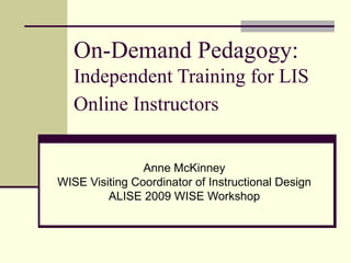 On-Demand Pedagogy:  Independent Training for LIS Online Instructors   Anne McKinney WISE Visiting Coordinator of Instructional Design ALISE 2009 WISE Workshop 