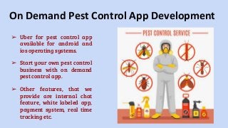 On Demand Pest Control App Development
➢ Uber for pest control app
available for android and
ios operating systems.
➢ Start your own pest control
business with on demand
pest control app.
➢ Other features, that we
provide are internal chat
feature, white labeled app,
payment system, real time
tracking etc.
 