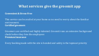 What services give the groomit app
Convenient & Stress-Free
This service can be availed at your home so no need to worry about the familiar
environment.
Certified groomers
Groomers are certified and highly talented. Groomit runs an extensive background
check before they hire the employees
Premium Insurance
Every booking made with the site is bonded and safety is the topmost priority
 